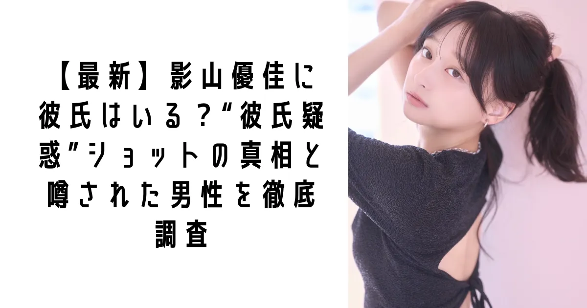 【最新】影山優佳に彼氏はいる？“彼氏疑惑”ショットの真相と噂された男性を徹底調査
