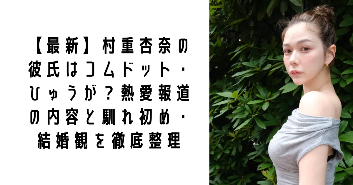 【最新】村重杏奈の彼氏はコムドット・ひゅうが?熱愛報道の内容と馴れ初め・結婚観を徹底整理