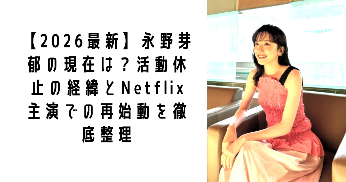【2026最新】永野芽郁の現在は？活動休止の経緯とNetflix主演での再始動を徹底整理