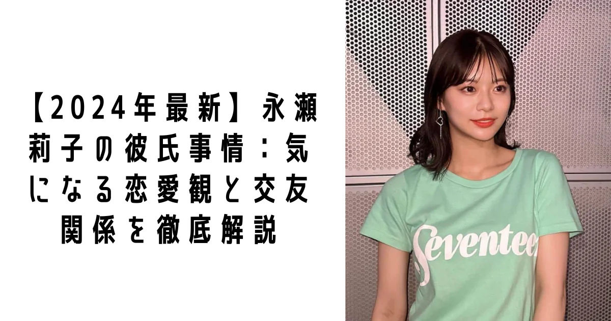 【2024年最新】永瀬莉子の彼氏事情：気になる恋愛観と交友関係を徹底解説