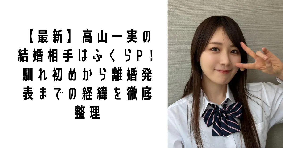 【最新】高山一実の結婚相手はふくらP！馴れ初めから離婚発表までの経緯を徹底整理