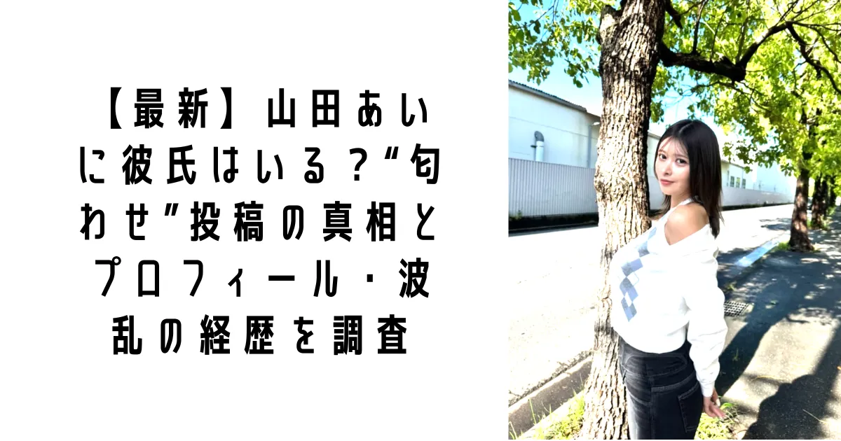 【最新】山田あいに彼氏はいる？“匂わせ”投稿の真相とプロフィール・波乱の経歴を調査